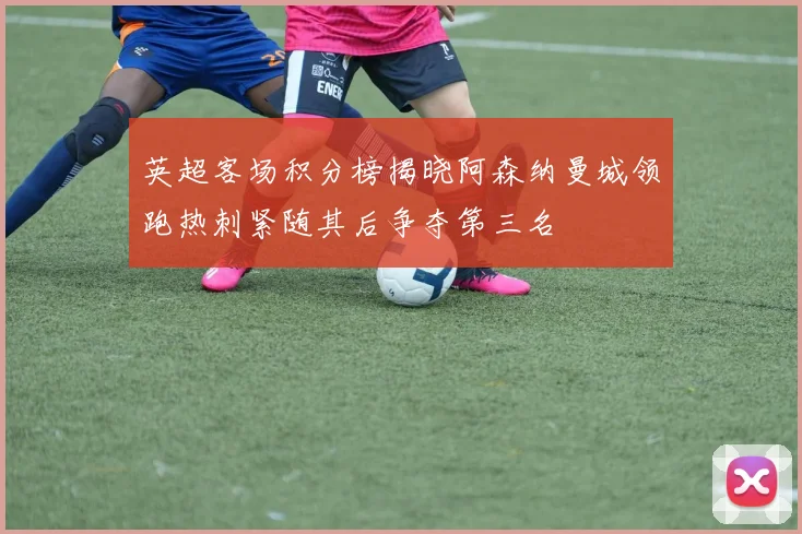 英超客场积分榜揭晓阿森纳曼城领跑热刺紧随其后争夺第三名