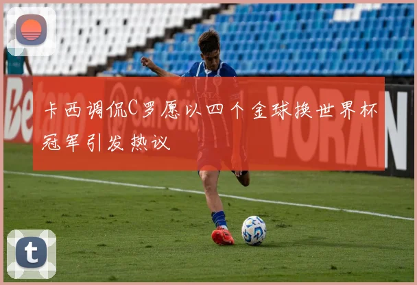 卡西调侃C罗愿以四个金球换世界杯冠军引发热议