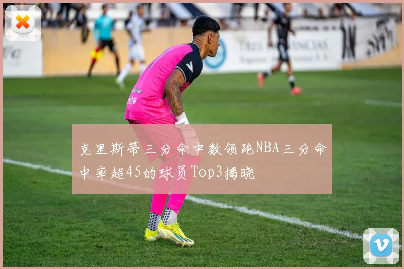 克里斯蒂三分命中数领跑NBA三分命中率超45的球员Top3揭晓