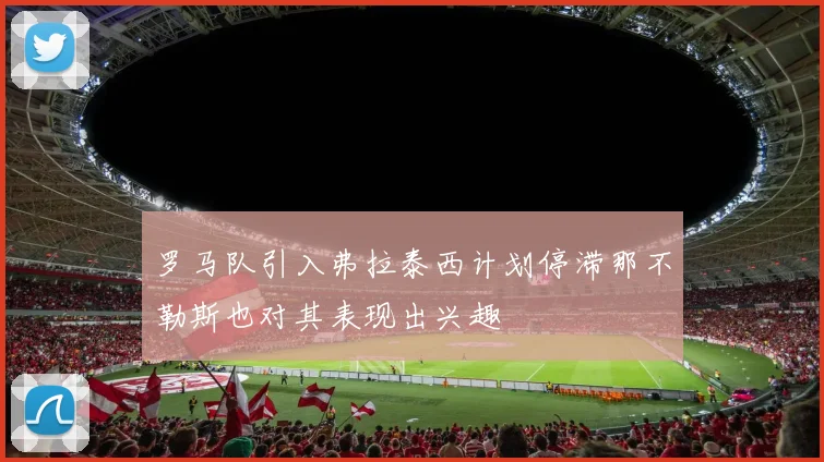 罗马队引入弗拉泰西计划停滞那不勒斯也对其表现出兴趣