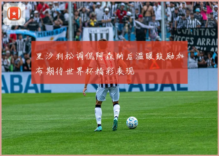 里沙利松调侃阿森纳后温暖鼓励加布期待世界杯精彩表现