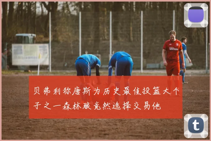 贝弗利称唐斯为历史最佳投篮大个子之一森林狼竟然选择交易他