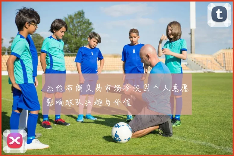 杰伦布朗交易市场冷淡因个人意愿影响球队兴趣与价值