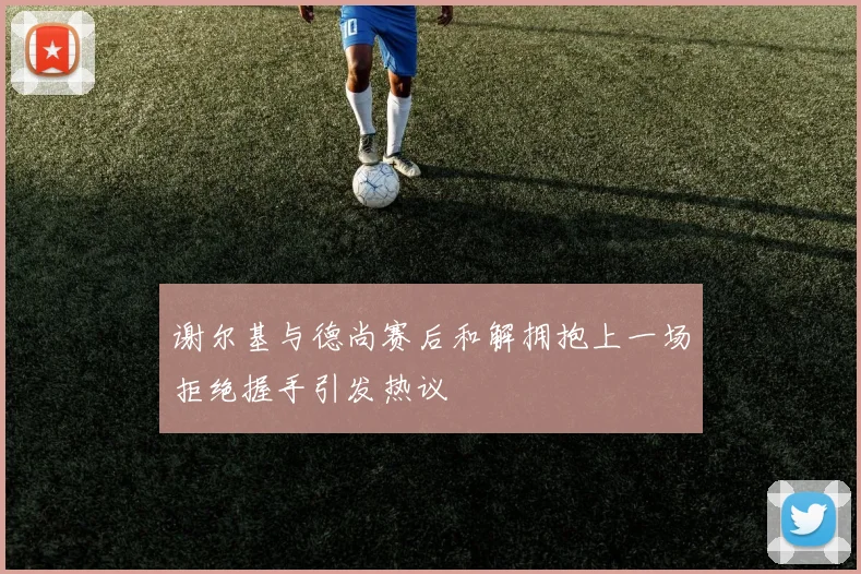谢尔基与德尚赛后和解拥抱上一场拒绝握手引发热议