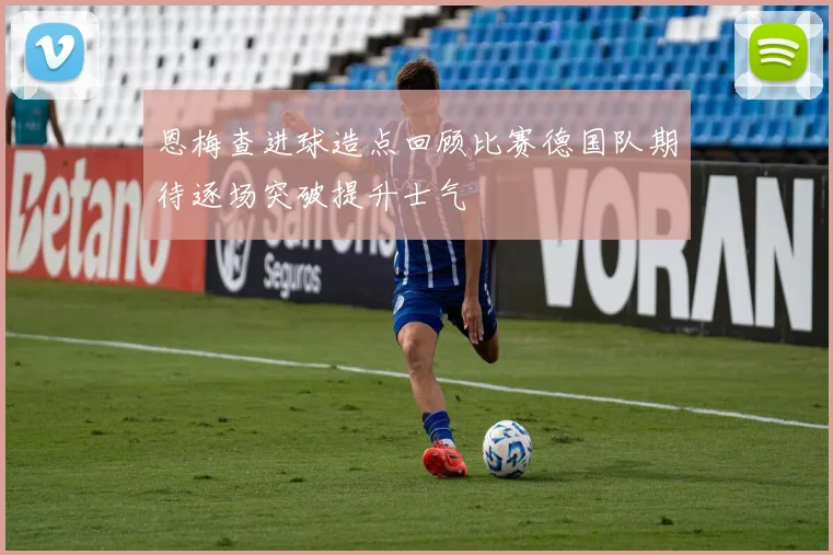 恩梅查进球造点回顾比赛德国队期待逐场突破提升士气