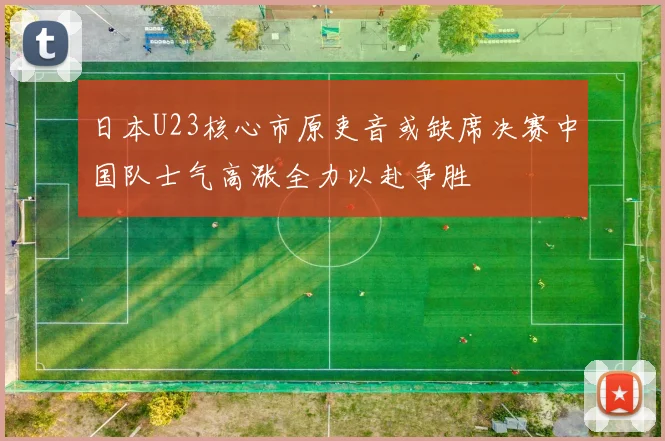 日本U23核心市原吏音或缺席决赛中国队士气高涨全力以赴争胜